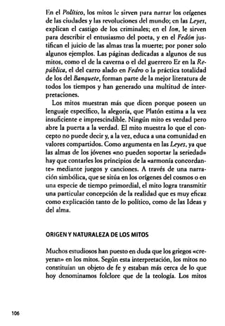 En el Político, los mitos 1c sirven para narrar los orígenes
de las ciudades y las revoluciones del mundo; en las Leyes,
explican el castigo de los criminales; en el Ion, le sirven
para describir el entusiasmo del poeta, y en el Fedón jus­
tifican el juicio de las almas tras la muerte; por poner solo
algunos ejemplos. Las páginas dedicadas a algunos de sus
mitos, como el de la caverna o el del guerrero Er en la Re­
pública, el del carro alado en Fedro o la práctica totalidad
de los del Banquete, forman parte de la mejor literatura de
todos los tiempos y han generado una multitud de inter­
pretaciones.
Los mitos muestran más que dicen porque poseen un
lenguaje específico, la alegoría, que Platón estima a la vez
insuficiente e imprescindible. Ningún mito es verdad pero
abre la puerta a la verdad. El mito muestra lo que el con­
cepto no puede decir y, a la vez, educa a una comunidad en
valores compartidos. Como argumenta en las Leyes, ya que
las almas de los jóvenes «no pueden soportar la seriedad»
hay que contarles los principios de la «armonía concordan­
te» mediante juegos y canciones. A través de una narra­
ción simbólica, que se sitúa en los orígenes del cosmos o en
una especie de tiempo primordial, el mito logra transmitir
una particular concepción de la realidad que es muy eficaz
como explicación tanto de lo político, como de las Ideas y
del alma.
ORIGEN Y NATURALEZA DE LOS MITOS
Muchos estudiosos han puesto en duda que los griegos «cre­
yeran» en los mitos. Según esta interpretación, los mitos no
constituían un objeto de fe y estaban más cerca de lo que
hoy denominamos folclore que de la teología. Los mitos
106
 