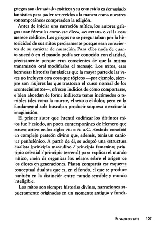 griegos son demasiado exóticos y su contenido es demasiado
fantástico para poder ser creídos a la manera como nuestros
contemporáneos comprenden la religión.
Antes de iniciar una narración mítica, los autores grie­
gos usan fórmulas como «se dice», «cuentan» o «si la cosa
merece crédito». Los griegos no se preguntaban por la his­
toricidad de sus mitos precisamente porque eran conscien­
tes de su carácter de narración. Para ellos nada de cuan­
to sucedió en el pasado podía ser conocido con claridad,
precisamente porque eran conscientes de que la misma
transmisión oral modificaba el mensaje. Los mitos, esas
hermosas historias fantásticas que la mayor parte de las ve­
ces no incluyen otra cosa que tópicos —por ejemplo, siem­
pre son mujeres las que trastocan el curso normal de los
acontecimientos— , ofrecen indicios de cómo comportarse,
o bien abordan de forma indirecta temas incómodos o te­
rribles tales como la muerte, el sexo o el dolor, pero en lo
fundamental solo buscaban producir sorpresa o excitar la
imaginación.
El primer autor que intentó codificar los distintos mi­
tos fue Hesíodo, un poeta contemporáneo de Homero que
estuvo activo en los siglos vm o vil a.C. Hesíodo concibió
un complejo panteón divino que, además, tenía un carác­
ter panhelénico. A partir de él, se adoptó una estructura
dualista (principio masculino / principio femenino; prin­
cipio celestial / principio terrenal) para explicar el mundo
mítico, amén de organizar los relatos sobre el origen de
los dioses en generaciones. Platón compartía ese esquema
conceptual dualista que es, en el fondo, el que se produce
también en la distinción entre mundo sensible y mundo
inteligible.
Los mitos son siempre historias divinas, narraciones su­
puestamente originadas en un momento antiguo y funda-
El VALOR D EL ARTE
 