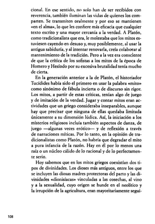 cional. En esc sentido, no solo han de ser recibidos con
reverencia, también iluminan las vidas de quienes los com­
parten. Se transmiten oralmente y por eso se mantienen
«en el alma», lo que les confiere más eficacia que cualquier
texto escrito y una mayor cercanía a la verdad. A Platón,
como tradicionalista que era, le molestaba que los mitos es­
tuviesen cayendo en desuso y, muy posiblemente, al usar la
antigua sabiduría, y al intentar renovarla, creía colaborar al
mantenimiento de la tradición. Pero a la vez era consciente
de que la crítica de los sofistas a los mitos de la época de
Homero y Hesíodo por su excesiva brutalidad tenía mucho
de cierta.
En la generación anterior a la de Platón, el historiador
Tucídides había sido el primero en usar la palabra «mito»
como sinónimo de fábula incierta o de discurso sin rigor.
Los mitos, a partir de estas críticas, tenían algo de juego
y de imitación de la verdad. Jugar y contar mitos eran ac­
tividades que un griego consideraba inseparables, aunque
hay que precisar que ninguna de ellas quedaba limitada
únicamente a su dimensión lúdica. Así, la iniciación a los
misterios religiosos incluía también aspectos de danza, de
juego — algunas veces erótico— y de reflexión a través
de narraciones míticas. Por lo tanto, en la opinión de tra-
dicionalistas como Platón, no habría que degradar el mito
a pura infancia de la razón. Hay en él por lo menos una
raíz o un núcleo cálido de lo racional y de lo perfectamen­
te serio.
Hoy sabemos que en los mitos griegos coexistían dos ti­
pos de divinidades. Los dioses más antiguos, entre los que
se incluyen las diosas madres protectoras del parto y las di­
vinidades «dionisíacas» vinculadas a las cosechas, al vino
y a la sexualidad, cuyo origen se hunde en el neolítico y
la irrupción de la agricultura, eran mayoritariamente segui-
108
 
