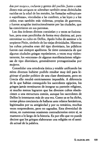 dos por mujeres, esclavos y gentes del pueblo, [unto a esos
dioses más antiguos se adoraban también otras divinidades
nacidas en la edad de los metales, las llamadas «olímpicas»
o «apolíneas», vinculadas a las cumbres, a las leyes y a los
cielos; eran también más violentas, propias de guerreros,
y fueron acogidas institucionalmente por las ciudades, que
las convirtieron en sus patronas.
Los dos órdenes divinos coexistían y a veces se fusiona­
ban, pero eran percibidos de forma muy distinta; así, para
entronizar su culto en Delfos, Apolo hubo de asesinar a la
serpiente Pitón, símbolo de las viejas divinidades. Mientras
los cultos privados eran del tipo dionisíaco, los públicos
fueron casi siempre apolíneos. Se tiene constancia de que
algunas ciudades griegas reprimieron, a veces muy violen­
tamente, los «excesos» de algunas manifestaciones religio­
sas de tipo dionisíaco, generalmente protagonizadas por
mujeres.
Consolidar una ortodoxia única y estable unificando los
mitos diversos hubiese podido resultar muy útil para le­
gitimar el poder político de una clase dominante, pero en
Grecia ello resultó estrictamente imposible. A diferencia
de lo que habían conseguido los sacerdotes egipcios, los
griegos jamás terminaron de integrar su panteón religioso,
ni mucho menos lograron que los diversos cultos obede­
ciesen a una estructura común, aunque los sacerdotes de
Delfos lo intentaron más de una vez. Como ya se ha dicho,
tenían plena conciencia de hallarse ante relatos fantásticos,
legitimados por su antigüedad y por su temática, muchas
veces sorprendente, pero no sagrados. Esta diversidad de
mitos, en numerosas ocasiones contradictorios entre sí, se
mantuvo a lo largo de la historia. Es por ello que no puede
decirse que los griegos elaboraran una religión en el senti­
do actual de la palabra.
El valor del arte
 