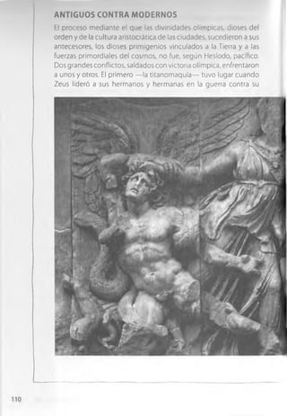 AN TIG UO S CONTRA M ODERNOS
El proceso mediante el que las divinidades olímpicas, dioses del
orden y de la cultura aristocrática de las ciudades, sucedieron a sus
antecesores, los dioses primigenios vinculados a la Tierra y a las
fuerzas primordiales del cosmos, no fue, según Hesíodo, pacífico.
Dos grandes conflictos, saldados con victoria olímpica, enfrentaron
a unos y otros. El primero — la titanom aquia— tuvo lugar cuando
Zeus lideró a sus hermanos y hermanas en la guerra contra su
 