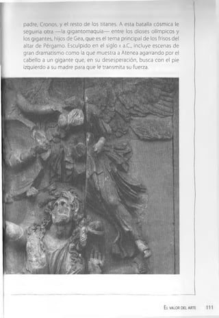 padre, Cronos, y el resto de los titanes. A esta batalla cósmica le
seguiría otra — la gigantom aquia— entre los dioses olímpicos y
los gigantes, hijos de Gea, que es el tema principal de los frisos del
altar de Pérgamo. Esculpido en el siglo 1
1 a.C., incluye escenas de
gran dramatismo com o la que muestra a Atenea agarrando por el
cabello a un gigante que, en su desesperación, busca con el pie
izquierdo a su madre para que le transmita su fuerza.
El valor del arte
 