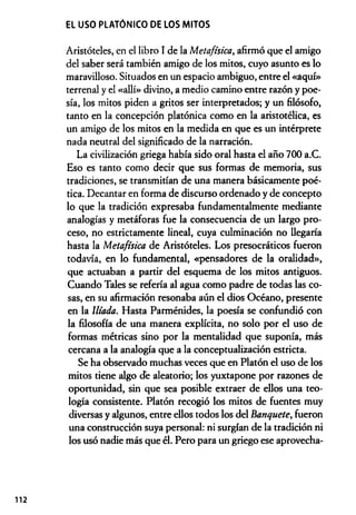EL USO PLATÓNICO DE LOS MITOS
Aristóteles, en el libro I de la Metafísica, afirmó que el amigo
del saber será también amigo de los mitos, cuyo asunto es lo
maravilloso. Situados en un espacio ambiguo, entre el «aquí»
terrenal y el «allí» divino, a medio camino entre razón y poe­
sía, los mitos piden a gritos ser interpretados; y un filósofo,
tanto en la concepción platónica como en la aristotélica, es
un amigo de los mitos en la medida en que es un intérprete
nada neutral del significado de la narración.
La civilización griega había sido oral hasta el año 700 a.C.
Eso es tanto como decir que sus formas de memoria, sus
tradiciones, se transmitían de una manera básicamente poé­
tica. Decantar en forma de discurso ordenado y de concepto
lo que la tradición expresaba fundamentalmente mediante
analogías y metáforas fue la consecuencia de un largo pro­
ceso, no estrictamente lineal, cuya culminación no llegaría
hasta la Metafísica de Aristóteles. Los presocráticos fueron
todavía, en lo fundamental, «pensadores de la oralidad»,
que actuaban a pardr del esquema de los mitos antiguos.
Cuando Tales se refería al agua como padre de todas las co­
sas, en su afirmación resonaba aún el dios Océano, presente
en la llíada. Hasta Parménides, la poesía se confundió con
la filosofía de una manera explícita, no solo por el uso de
formas métricas sino por la mentalidad que suponía, más
cercana a la analogía que a la conceptualización estricta.
Se ha observado muchas veces que en Platón el uso de los
mitos tiene algo de aleatorio; los yuxtapone por razones de
oportunidad, sin que sea posible extraer de ellos una teo­
logía consistente. Platón recogió los mitos de fuentes muy
diversas y algunos, entre ellos todos los del Banquete, fueron
una construcción suya personal: ni surgían de la tradición ni
los usó nadie más que él. Pero para un griego ese aprovecha-
112
 