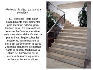 - Perfecto - le dije, - ¿y hay otra solución?  - Si, - contestó - éste es un procedimiento muy elemental para medir un edificio, pero también sirve. En este método, tomas el barómetro y te sitúas en las escaleras del edificio en la planta baja. Según subes las escaleras, vas marcando la altura del barómetro en la pared y cuentas el numero de marcas hasta la azotea. Multiplicas la altura del barómetro por el numero de marcas que has hecho y ya tienes la  altura.  