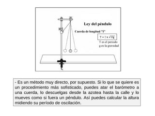 - Es un método muy directo, por supuesto. Si lo que se quiere es un procedimiento más sofisticado, puedes atar el barómetro a una cuerda, lo descuelgas desde la azotea hasta la calle y lo mueves como si fuera un péndulo. Así puedes calcular la altura midiendo su período de oscilación. 
