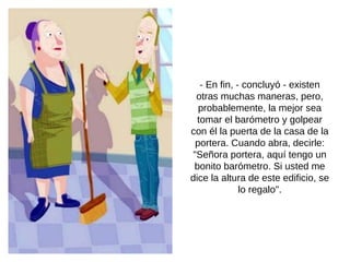 - En fin, - concluyó - existen otras muchas maneras, pero, probablemente, la mejor sea tomar el barómetro y golpear con él la puerta de la casa de la portera. Cuando abra, decirle: "Señora portera, aquí tengo un bonito barómetro. Si usted me dice la altura de este edificio, se lo regalo". 