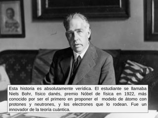 Esta historia es absolutamente verídica. El estudiante se llamaba Niels Bohr, físico danés, premio Nóbel de física en 1922, más conocido por ser el primero en proponer el  modelo de átomo con protones y neutrones, y los electrones que lo rodean. Fue un innovador de la teoría cuántica.  