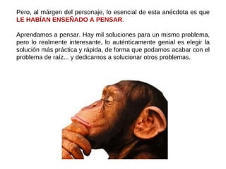Pero, al márgen del personaje, lo esencial de esta anécdota es que  LE HABÍAN ENSEÑADO A PENSAR .  Aprendamos a pensar. Hay mil soluciones para un mismo problema, pero lo realmente interesante, lo auténticamente genial es elegir la solución más práctica y rápida, de forma que podamos acabar con el problema de raíz... y dedicarnos a solucionar otros problemas. 