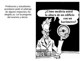 Profesores y estudiantes acordaron pedir el arbitraje de alguien imparcial y fui elegido yo. Leí la pregunta del examen y decía:  