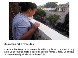 El estudiante había respondido:  - Llevo el barómetro a la azotea del edificio y le ato una cuerda muy larga. Lo descuelgo hasta la base del edificio, marco y mido. La longitud de la cuerda es igual a la altura del edificio.  