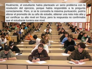 Realmente, el estudiante había planteado un serio problema con la resolución del ejercicio, porque había respondido a la pregunta correctamente. Pero, si se le concedía la máxima puntuación, podría alterar el promedio de su año de estudio, obtener una nota más alta y así certificar su alto nivel en física; pero la respuesta no confirmaba que el estudiante tuviera ese nivel.  