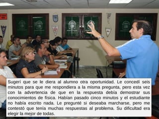 Sugerí que se le diera al alumno otra oportunidad. Le concedí seis minutos para que me respondiera a la misma pregunta, pero esta vez con la advertencia de que en la respuesta debía demostrar sus conocimientos de física. Habían pasado cinco minutos y el estudiante no había escrito nada. Le pregunté si deseaba marcharse, pero me contestó que tenía muchas respuestas al problema. Su dificultad era elegir la mejor de todas.  