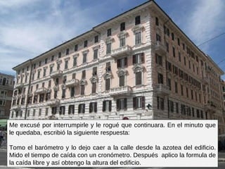 Me excusé por interrumpirle y le rogué que continuara. En el minuto que le quedaba, escribió la siguiente respuesta:  Tomo el barómetro y lo dejo caer a la calle desde la azotea del edificio. Mido el tiempo de caída con un cronómetro. Después  aplico la formula de la caída libre y así obtengo la altura del edificio.  