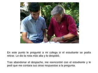 En este punto le pregunté a mi colega si el estudiante se podía retirar. Le dio la nota más alta y lo despidió.  Tras abandonar el despacho, me reencontré con el estudiante y le pedí que me contara sus otras respuestas a la pregunta. 