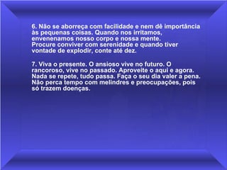 6. Não se aborreça com facilidade e nem dê importância às pequenas coisas. Quando nos irritamos, envenenamos nosso corpo e nossa mente.  Procure conviver com serenidade e quando tiver vontade de explodir, conte até dez.  7. Viva o presente. O ansioso vive no futuro. O rancoroso, vive no passado. Aproveite o aqui e agora. Nada se repete, tudo passa. Faça o seu dia valer a pena. Não perca tempo com melindres e preocupações, pois só trazem doenças. 
