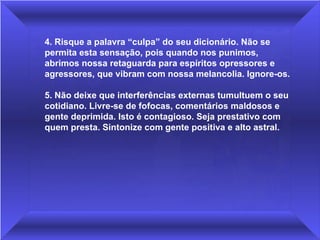 4. Risque a palavra “culpa” do seu dicionário. Não se permita esta sensação, pois quando nos punimos, abrimos nossa retaguarda para espíritos opressores e agressores, que vibram com nossa melancolia. Ignore-os.  5. Não deixe que interferências externas tumultuem o seu cotidiano. Livre-se de fofocas, comentários maldosos e gente deprimida. Isto é contagioso. Seja prestativo com quem presta. Sintonize com gente positiva e alto astral. 