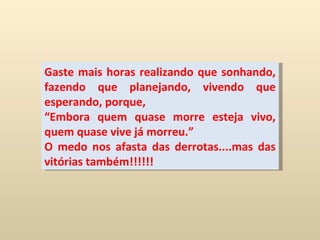Gaste mais horas realizando que sonhando, fazendo que planejando, vivendo que esperando, porque, “ Embora quem quase morre esteja vivo, quem quase vive já morreu.” O medo nos afasta das derrotas....mas das vitórias também!!!!!!   
