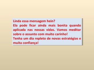 Linda essa mensagem hein? Ela pode ficar ainda mais bonita quando aplicada nas nossas vidas. Vamos meditar sobre o assunto com muito carinho! Tenha um dia repleto de novas estratégias e muita confiança! 