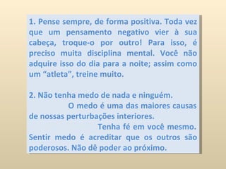 1. Pense sempre, de forma positiva. Toda vez que um pensamento negativo vier à sua cabeça, troque-o por outro! Para isso, é preciso muita disciplina mental. Você não adquire isso do dia para a noite; assim como um “atleta”, treine muito.  2. Não tenha medo de nada e ninguém.  O medo é uma das maiores causas de nossas perturbações interiores.  Tenha fé em você mesmo. Sentir medo é acreditar que os outros são poderosos. Não dê poder ao próximo. 