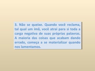 3. Não se queixe. Quando você reclama, tal qual um ímã, você atrai para si toda a carga negativa de suas próprias palavras. A maioria das coisas que acabam dando errado, começa a se materializar quando nos lamentamos. 