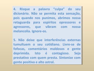 4. Risque a palavra “culpa” do seu dicionário. Não se permita esta sensação, pois quando nos punimos, abrimos nossa retaguarda para espíritos opressores e agressores, que vibram com nossa melancolia. Ignore-os.  5. Não deixe que interferências externas tumultuem o seu cotidiano. Livre-se de fofocas, comentários maldosos e gente deprimida. Isto é contagioso. Seja prestativo com quem presta. Sintonize com gente positiva e alto astral. 