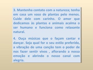 3. Mantenha contato com a natureza; tenha em casa um vaso de plantas pelo menos. Cuide dele com carinho. O amor que dedicamos às plantas e animais acalma o ser humano e funciona como relaxante natural. 4. Ouça músicas que o façam cantar e dançar. Seja qual for o seu estilo preferido, a vibração de uma canção tem o poder de nos fazer sentir vivos , aflorando a nossa emoção e abrindo o nosso canal com alegria. 