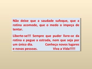 Não deixe que a saudade sufoque, que a rotina acomode, que o medo o impeça de tentar.  Liberte-se!!! Sempre que puder livre-se da rotina e pegue a estrada, nem que seja por um único dia.  Conheça novos lugares e novas pessoas.  Viva a Vida!!!!! 