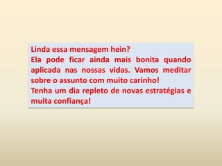 Linda essa mensagem hein?Ela pode ficar ainda mais bonita quando aplicada nas nossas vidas. Vamos meditar sobre o assunto com muito carinho!Tenha um dia repleto de novas estratégias e muita confiança!