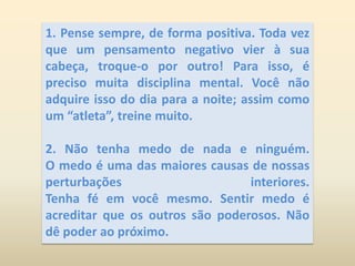 1. Pense sempre, de forma positiva. Toda vez que um pensamento negativo vier à sua cabeça, troque-o por outro! Para isso, é preciso muita disciplina mental. Você não adquire isso do dia para a noite; assim como um “atleta”, treine muito. 2. Não tenha medo de nada e ninguém.                             O medo é uma das maiores causas de nossas perturbações interiores.                                               Tenha fé em você mesmo. Sentir medo é acreditar que os outros são poderosos. Não dê poder ao próximo.