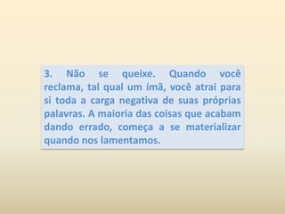 3. Não se queixe. Quando você reclama, tal qual um ímã, você atrai para si toda a carga negativa de suas próprias palavras. A maioria das coisas que acabam dando errado, começa a se materializar quando nos lamentamos.