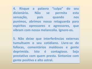 4. Risque a palavra “culpa” do seu dicionário. Não se permita esta sensação, pois quando nos punimos, abrimos nossa retaguarda para espíritos opressores e agressores, que vibram com nossa melancolia. Ignore-os. 5. Não deixe que interferências externas tumultuem o seu cotidiano. Livre-se de fofocas, comentários maldosos e gente deprimida. Isto é contagioso. Seja prestativo com quem presta. Sintonize com gente positiva e alto astral.