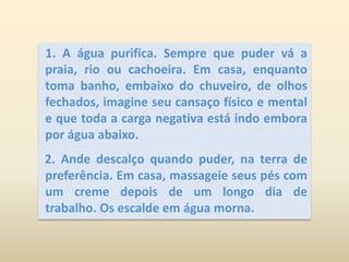 1. A água purifica. Sempre que puder vá a praia, rio ou cachoeira. Em casa, enquanto toma banho, embaixo do chuveiro, de olhos fechados, imagine seu cansaço físico e mental e que toda a carga negativa está indo embora por água abaixo.  2. Ande descalço quando puder, na terra de preferência. Em casa, massageie seus pés com um creme depois de um longo dia de trabalho. Os escalde em água morna.