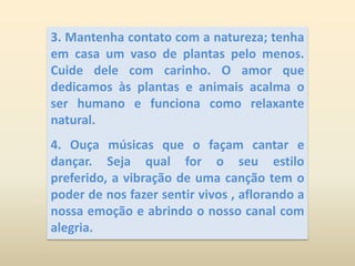 3. Mantenha contato com a natureza; tenha em casa um vaso de plantas pelo menos. Cuide dele com carinho. O amor que dedicamos às plantas e animais acalma o ser humano e funciona como relaxante natural.4. Ouça músicas que o façam cantar e dançar. Seja qual for o seu estilo preferido, a vibração de uma canção tem o poder de nos fazer sentir vivos , aflorando a nossa emoção e abrindo o nosso canal com alegria.