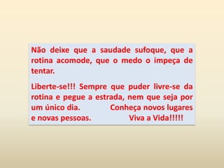 Não deixe que a saudade sufoque, que a rotina acomode, que o medo o impeça de tentar. Liberte-se!!! Sempre que puder livre-se da rotina e pegue a estrada, nem que seja por um único dia.              Conheça novos lugares e novas pessoas.                   Viva a Vida!!!!!