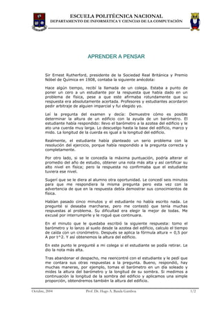 ESCUELA POLITÉCNICA NACIONAL
           DEPARTAMENTO DE INFORMÁTICA Y CIENCIAS DE LA COMPUTACIÓN




                               APRENDER A PENSAR


        Sir Ernest Rutherford, presidente de la Sociedad Real Británica y Premio
        Nóbel de Química en 1908, contaba la siguiente anécdota:

        Hace algún tiempo, recibí la llamada de un colega. Estaba a punto de
        poner un cero a un estudiante por la respuesta que había dado en un
        problema de física, pese a que este afirmaba rotundamente que su
        respuesta era absolutamente acertada. Profesores y estudiantes acordaron
        pedir arbitraje de alguien imparcial y fui elegido yo.

        Leí la pregunta del examen y decía: Demuestre cómo es posible
        determinar la altura de un edificio con la ayuda de un barómetro. El
        estudiante había respondido: llevo el barómetro a la azotea del edificio y le
        ato una cuerda muy larga. Lo descuelgo hasta la base del edificio, marco y
        mido. La longitud de la cuerda es igual a la longitud del edificio.

        Realmente, el estudiante había planteado un serio problema con la
        resolución del ejercicio, porque había respondido a la pregunta correcta y
        completamente.

        Por otro lado, si se le concedía la máxima puntuación, podría alterar el
        promedio del año de estudio, obtener una nota más alta y así certificar su
        alto nivel en física; pero la respuesta no confirmaba que el estudiante
        tuviera ese nivel.

        Sugerí que se le diera al alumno otra oportunidad. Le concedí seis minutos
        para que me respondiera la misma pregunta pero esta vez con la
        advertencia de que en la respuesta debía demostrar sus conocimientos de
        física.

        Habían pasado cinco minutos y el estudiante no había escrito nada. Le
        pregunté si deseaba marcharse, pero me contestó que tenía muchas
        respuestas al problema. Su dificultad era elegir la mejor de todas. Me
        excusé por interrumpirle y le rogué que continuara.

        En el minuto que le quedaba escribió la siguiente respuesta: tomo el
        barómetro y lo lanzo al suelo desde la azotea del edificio, calculo el tiempo
        de caída con un cronómetro. Después se aplica la fórmula altura = 0,5 por
        A por t^2. Y así obtenemos la altura del edificio.

        En este punto le pregunté a mi colega si el estudiante se podía retirar. Le
        dio la nota más alta.

        Tras abandonar el despacho, me reencontré con el estudiante y le pedí que
        me contara sus otras respuestas a la pregunta. Bueno, respondió, hay
        muchas maneras, por ejemplo, tomas el barómetro en un día soleado y
        mides la altura del barómetro y la longitud de su sombra. Si medimos a
        continuación la longitud de la sombra del edificio y aplicamos una simple
        proporción, obtendremos también la altura del edificio.

Octubre, 2004                 Prof. Dr. Hugo A. Banda Gamboa                            1/2
 