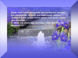 Gaste mais horas realizando que sonhando, fazendo
que planejando, vivendo que esperando, porque,
“Embora quem quase morre esteja vivo, quem quase
vive já morreu.”
O medo nos afasta das derrotas....mas das vitórias
também!!!!!!
 