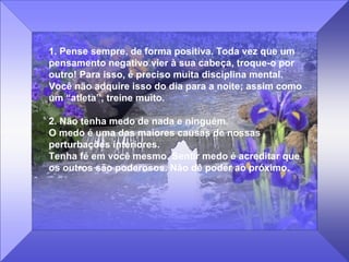 1. Pense sempre, de forma positiva. Toda vez que um 
pensamento negativo vier à sua cabeça, troque-o por 
outro! Para isso, é preciso muita disciplina mental. 
Você não adquire isso do dia para a noite; assim como 
um “atleta”, treine muito. 
2. Não tenha medo de nada e ninguém.                             
O medo é uma das maiores causas de nossas 
perturbações interiores.                                               
Tenha fé em você mesmo. Sentir medo é acreditar que 
os outros são poderosos. Não dê poder ao próximo.
 