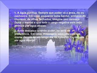 1. A água purifica. Sempre que puder vá a praia, rio ou
cachoeira. Em casa, enquanto toma banho, embaixo do
chuveiro, de olhos fechados, imagine seu cansaço
físico e mental e que toda a carga negativa está indo
embora por água abaixo.
2. Ande descalço quando puder, na terra de
preferência. Em casa, massageie seus pés com um
creme depois de um longo dia de trabalho. Os escalde
em água morna.
 