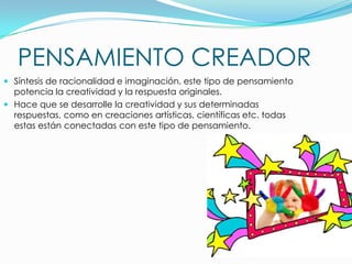 PENSAMIENTO CREADOR
 Síntesis de racionalidad e imaginación, este tipo de pensamiento
potencia la creatividad y la respuesta originales.
 Hace que se desarrolle la creatividad y sus determinadas
respuestas, como en creaciones artísticas, científicas etc. todas

estas están conectadas con este tipo de pensamiento.

 