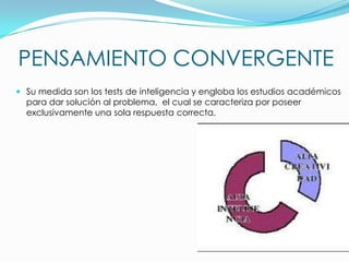 PENSAMIENTO CONVERGENTE
 Su medida son los tests de inteligencia y engloba los estudios académicos
para dar solución al problema, el cual se caracteriza por poseer
exclusivamente una sola respuesta correcta.

 