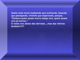 Gaste mais horas realizando que sonhando, fazendo
que planejando, vivendo que esperando, porque,
“Embora quem quase morre esteja vivo, quem quase
vive já morreu.”
O medo nos afasta das derrotas....mas das vitórias
também!!!!!!

 