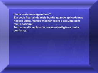 Linda essa mensagem hein?
Ela pode ficar ainda mais bonita quando aplicada nas
nossas vidas. Vamos meditar sobre o assunto com
muito carinho!
Tenha um dia repleto de novas estratégias e muita
confiança!

 