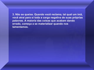 3. Não se queixe. Quando você reclama, tal qual um ímã, 
você atrai para si toda a carga negativa de suas próprias 
palavras. A maioria das coisas que acabam dando 
errado, começa a se materializar quando nos 
lamentamos.

 