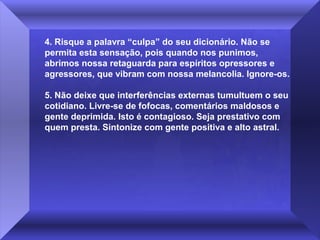 4. Risque a palavra “culpa” do seu dicionário. Não se
permita esta sensação, pois quando nos punimos,
abrimos nossa retaguarda para espíritos opressores e
agressores, que vibram com nossa melancolia. Ignore-os.
5. Não deixe que interferências externas tumultuem o seu
cotidiano. Livre-se de fofocas, comentários maldosos e
gente deprimida. Isto é contagioso. Seja prestativo com
quem presta. Sintonize com gente positiva e alto astral.

 