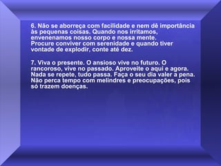 6. Não se aborreça com facilidade e nem dê importância
às pequenas coisas. Quando nos irritamos,
envenenamos nosso corpo e nossa mente.
Procure conviver com serenidade e quando tiver
vontade de explodir, conte até dez.
7. Viva o presente. O ansioso vive no futuro. O
rancoroso, vive no passado. Aproveite o aqui e agora.
Nada se repete, tudo passa. Faça o seu dia valer a pena.
Não perca tempo com melindres e preocupações, pois
só trazem doenças.

 