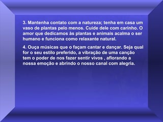 3. Mantenha contato com a natureza; tenha em casa um
vaso de plantas pelo menos. Cuide dele com carinho. O
amor que dedicamos às plantas e animais acalma o ser
humano e funciona como relaxante natural.
4. Ouça músicas que o façam cantar e dançar. Seja qual
for o seu estilo preferido, a vibração de uma canção
tem o poder de nos fazer sentir vivos , aflorando a
nossa emoção e abrindo o nosso canal com alegria.

 