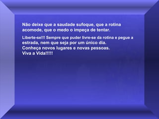 Não deixe que a saudade sufoque, que a rotina
acomode, que o medo o impeça de tentar.
Liberte-se!!! Sempre que puder livre-se da rotina e pegue a

estrada, nem que seja por um único dia.
Conheça novos lugares e novas pessoas.
Viva a Vida!!!!!

 