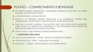 PLATÃO – CONHECIMENTO E BONDADE
 NO GREGO ANTIGO EUDAIMONIA – FELICIDADE ENTENDIDA COMO BEM OU PODER,
MAS ERA UMA RELAÇÃO DIVINA.
 A FELICIDADE ERA UM BEM INSTÁVEL
 PLATÃO É O PRIMEIRO GRANDE PENSADOR A SE MANIFESTAR CONTRA ESSA
INSTABILIDADE. PLATÃO BUSCA IDENTIFICAR UMA FELICIDADE ESTÁVEL.
 PARA ELE O MUNDO MATERIAL É ENGANOSO. NELE NÃO PODE HAVER FELICIDADE.
PARA PLATÃO O CAMINHO DA FELICIDADE É O DO ABANDONO DAS ILUSÕES DOS
SENTIDOS EM DIREÇÃO AO MUNDO DAS IDEIAS.
 PARA PLATÃO O SER HUMANO É ESSENCIALMENTE ALMA.
1- HARMONIZAR TRÊS ALMAS
 ALMA CONCUPISCENTE – VENTRE - LIGADA AOS DESEJOS CARNAIS
 ALMA IRRASCÍVEL – PEITO – VINCULADA ÀS PAIXÕES
 RACIONAL – CABEÇA – RELACIONADA AO CONHECIMENTO
 