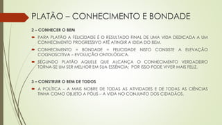 PLATÃO – CONHECIMENTO E BONDADE
2 – CONHECER O BEM
 PARA PLATÃO A FELICIDADE É O RESULTADO FINAL DE UMA VIDA DEDICADA A UM
CONHECIMENTO PROGRESSIVO ATÉ ATINGIR A IDEIA DO BEM.
 CONHECIMENTO = BONDADE = FELICIDADE NISTO CONSISTE A ELEVAÇÃO
COGNOSCITIVA – EVOLUÇÃO ONTOLÓGICA.
 SEGUNDO PLATÃO AQUELE QUE ALCANÇA O CONHECIMENTO VERDADEIRO
TORNA-SE UM SER MELHOR EM SUA ESSÊNCIA; POR ISSO PODE VIVER MAIS FELIZ.
3 – CONSTRUIR O BEM DE TODOS
 A POLÍTICA – A MAIS NOBRE DE TODAS AS ATIVIDADES E DE TODAS AS CIÊNCIAS
TINHA COMO OBJETO A PÓLIS – A VIDA NO CONJUNTO DOS CIDADÃOS.
 