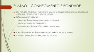 PLATÃO – CONHECIMENTO E BONDADE
 SEU PROJETO POLÍTICO – FILOSÓFICO VISAVA À CONSTRUÇÃO DE UMA SOCIEDADE
JUSTA QUE PROMOVESSE O BEM DE TODOS.
 TRÊS ATIVIDADES BÁSICAS:
1 – PRODUÇÃO DOS BENS MATERIAIS – PRODUTOR
2 – DEFESA DA PÓLIS – GUERREIROS
3 – ADMINISTRAÇÃO DA PÓLIS – SÁBIO (FILÓSOFOS)
 ATRAVÉS DA EDUCAÇÃO QUE ERA IGUAL PARA TODOS OS JOVENS
 CUMPRIU A FUNÇÃO ALCANÇOU A FELICIDADE.
 